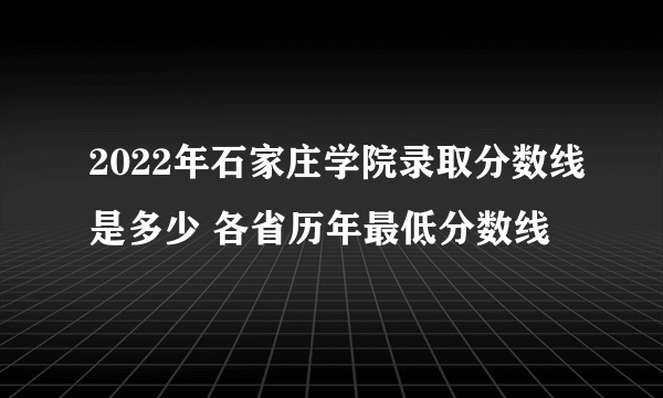 2022年石家庄学院录取分数线是多少 各省历年最低分数线