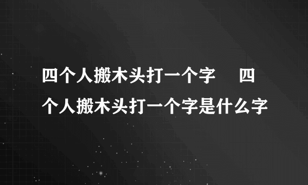 四个人搬木头打一个字	 四个人搬木头打一个字是什么字