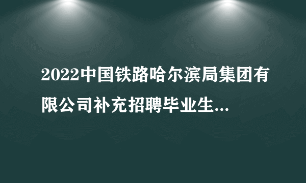 2022中国铁路哈尔滨局集团有限公司补充招聘毕业生479人公告