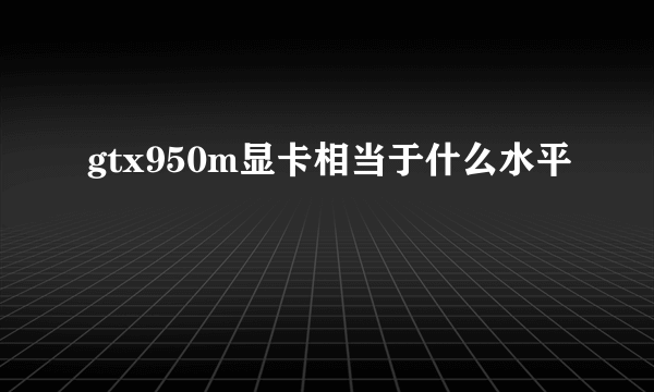 gtx950m显卡相当于什么水平