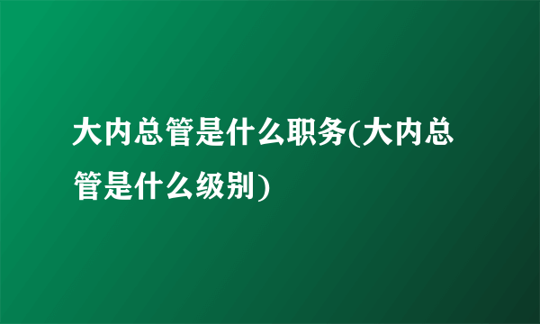 大内总管是什么职务(大内总管是什么级别)