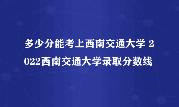 多少分能考上西南交通大学 2022西南交通大学录取分数线