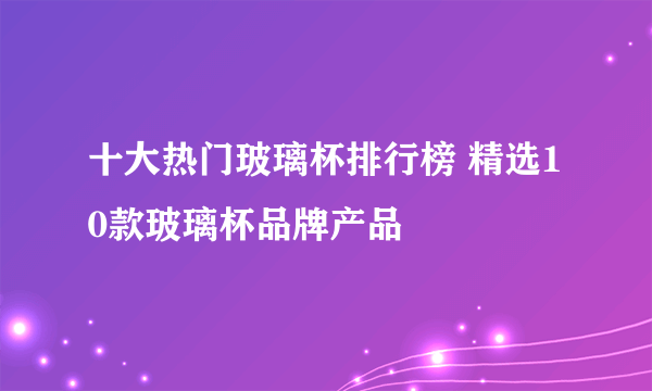 十大热门玻璃杯排行榜 精选10款玻璃杯品牌产品