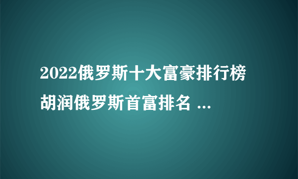 2022俄罗斯十大富豪排行榜 胡润俄罗斯首富排名 俄罗斯最有钱的人是谁