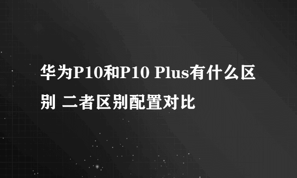 华为P10和P10 Plus有什么区别 二者区别配置对比