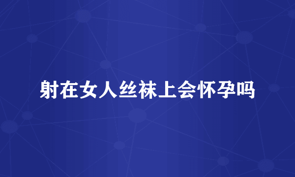 射在女人丝袜上会怀孕吗