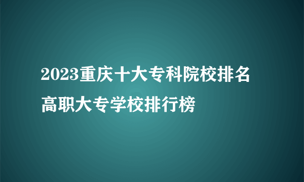 2023重庆十大专科院校排名 高职大专学校排行榜