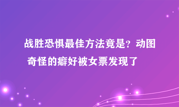 战胜恐惧最佳方法竟是？动图 奇怪的癖好被女票发现了