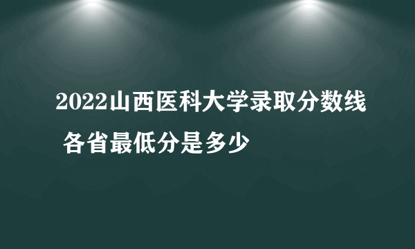 2022山西医科大学录取分数线 各省最低分是多少