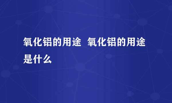 氧化铝的用途  氧化铝的用途是什么