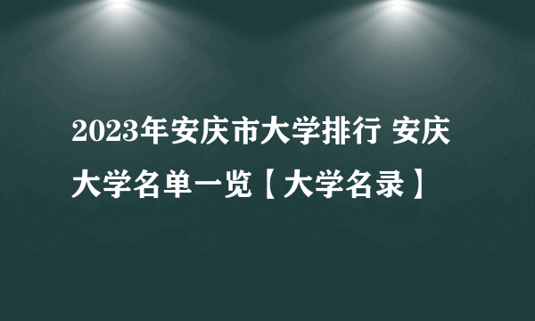 2023年安庆市大学排行 安庆大学名单一览【大学名录】