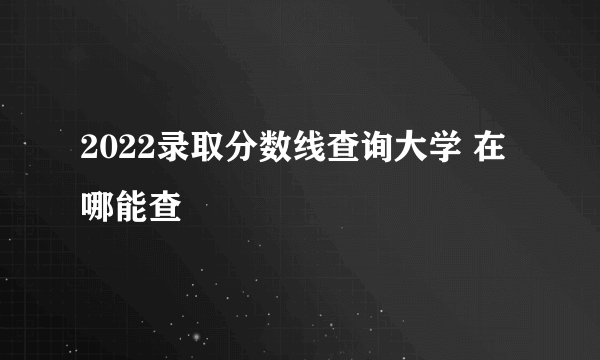 2022录取分数线查询大学 在哪能查