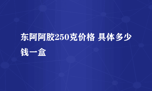 东阿阿胶250克价格 具体多少钱一盒