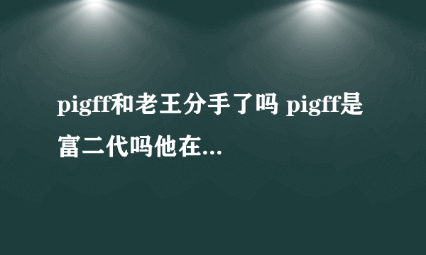 pigff和老王分手了吗 pigff是富二代吗他在哪个战队吃鸡