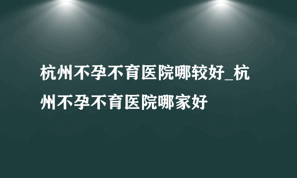 杭州不孕不育医院哪较好_杭州不孕不育医院哪家好