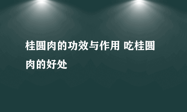 桂圆肉的功效与作用 吃桂圆肉的好处