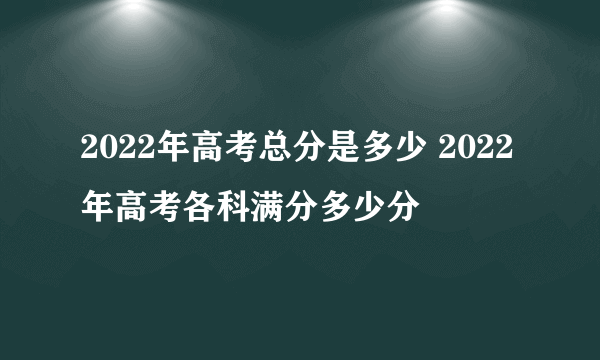 2022年高考总分是多少 2022年高考各科满分多少分