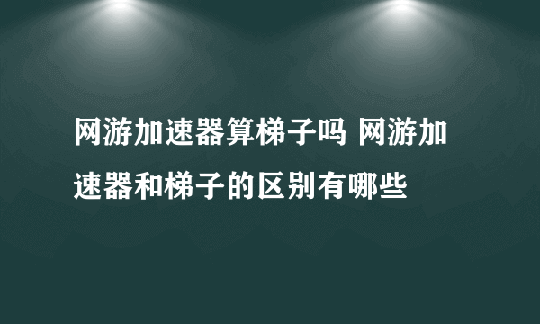 网游加速器算梯子吗 网游加速器和梯子的区别有哪些