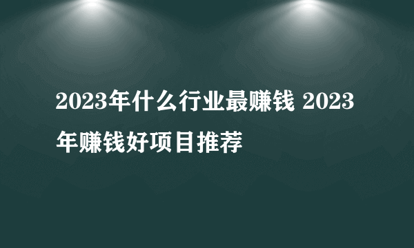 2023年什么行业最赚钱 2023年赚钱好项目推荐