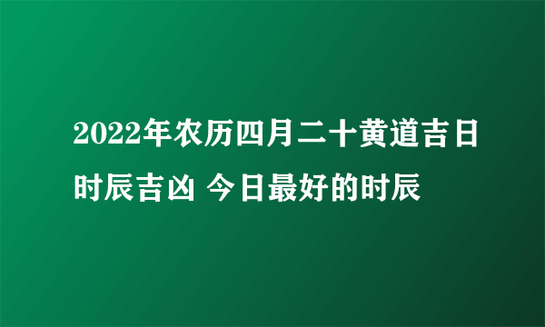 2022年农历四月二十黄道吉日时辰吉凶 今日最好的时辰