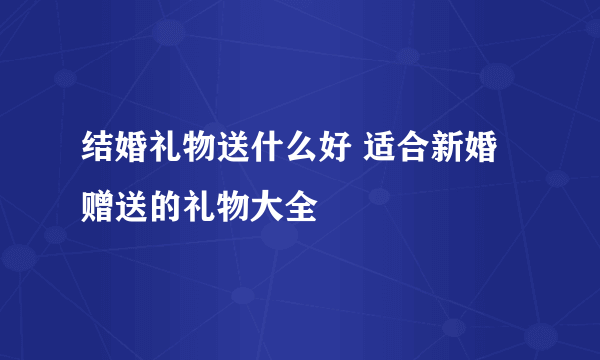 结婚礼物送什么好 适合新婚赠送的礼物大全