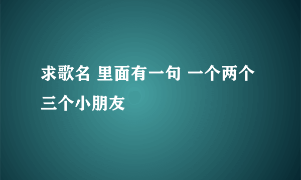 求歌名 里面有一句 一个两个三个小朋友