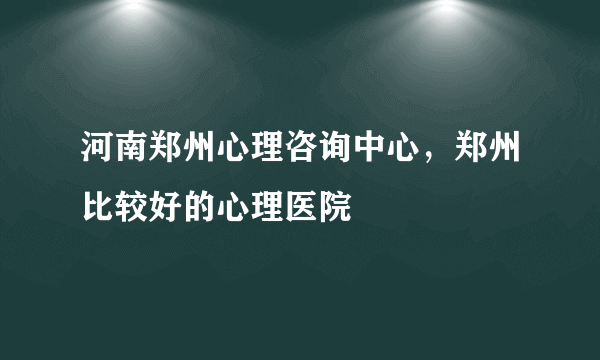 河南郑州心理咨询中心，郑州比较好的心理医院