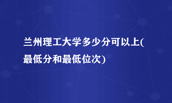 兰州理工大学多少分可以上(最低分和最低位次)