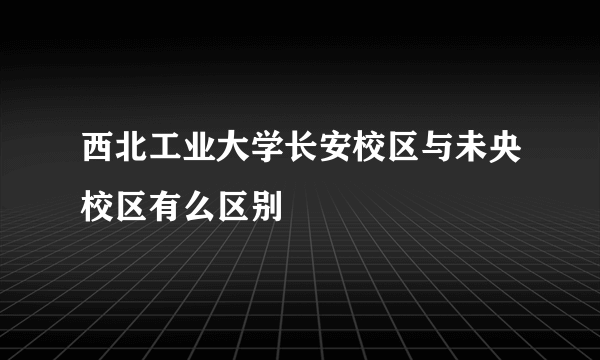 西北工业大学长安校区与未央校区有么区别