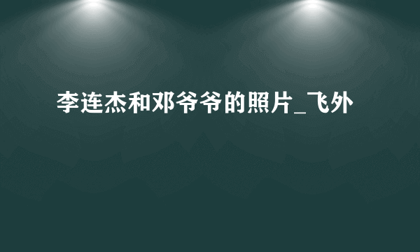 李连杰和邓爷爷的照片_飞外