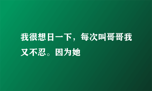 我很想日一下，每次叫哥哥我又不忍。因为她