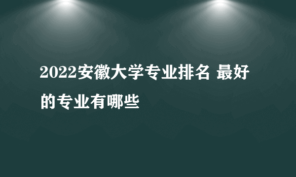 2022安徽大学专业排名 最好的专业有哪些