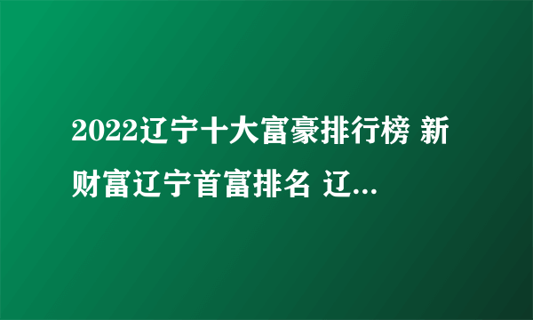 2022辽宁十大富豪排行榜 新财富辽宁首富排名 辽宁最有钱的人是谁