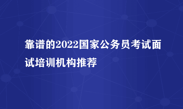 靠谱的2022国家公务员考试面试培训机构推荐