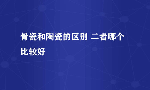 骨瓷和陶瓷的区别 二者哪个比较好