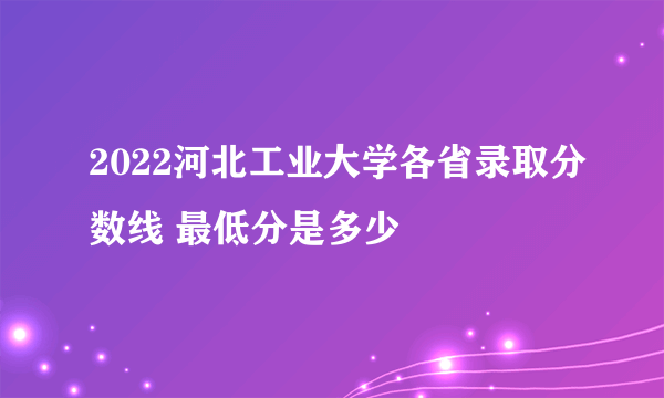 2022河北工业大学各省录取分数线 最低分是多少