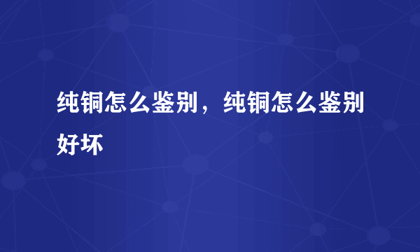 纯铜怎么鉴别，纯铜怎么鉴别好坏