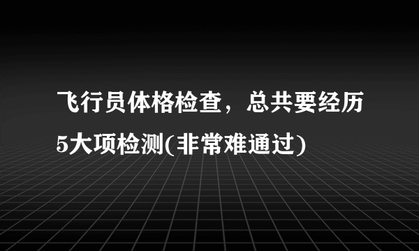 飞行员体格检查，总共要经历5大项检测(非常难通过) 