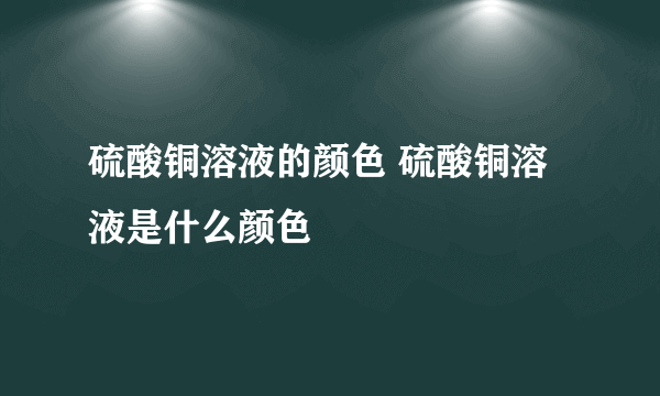 硫酸铜溶液的颜色 硫酸铜溶液是什么颜色