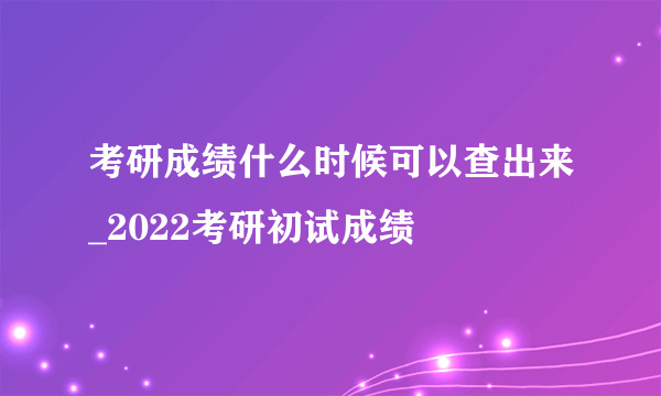 考研成绩什么时候可以查出来_2022考研初试成绩