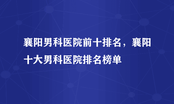 襄阳男科医院前十排名，襄阳十大男科医院排名榜单