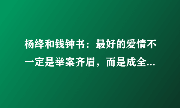 杨绛和钱钟书：最好的爱情不一定是举案齐眉，而是成全成就彼此