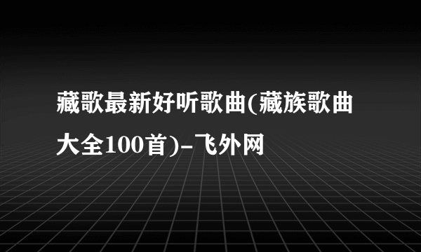 藏歌最新好听歌曲(藏族歌曲大全100首)-飞外网