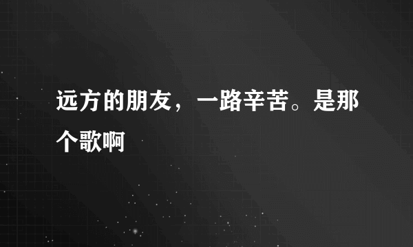 远方的朋友，一路辛苦。是那个歌啊