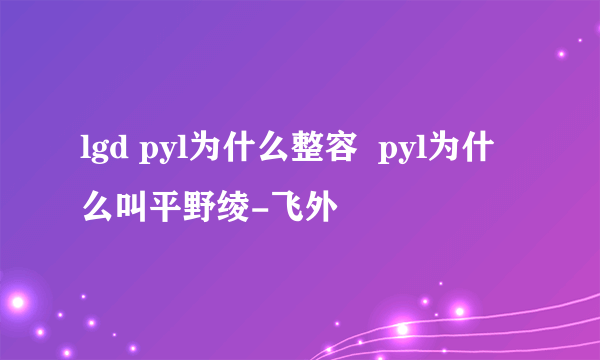 lgd pyl为什么整容  pyl为什么叫平野绫-飞外