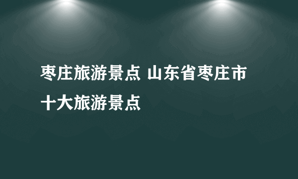 枣庄旅游景点 山东省枣庄市十大旅游景点