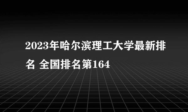 2023年哈尔滨理工大学最新排名 全国排名第164