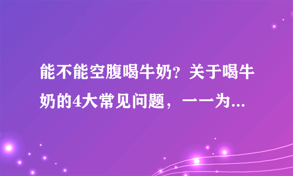 能不能空腹喝牛奶？关于喝牛奶的4大常见问题，一一为你解答！