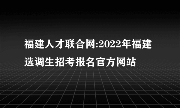 福建人才联合网:2022年福建选调生招考报名官方网站