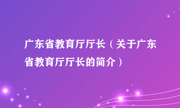 广东省教育厅厅长（关于广东省教育厅厅长的简介）